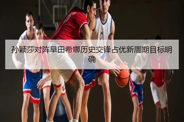 孙颖莎对阵早田希娜历史交锋占优新周期目标明确